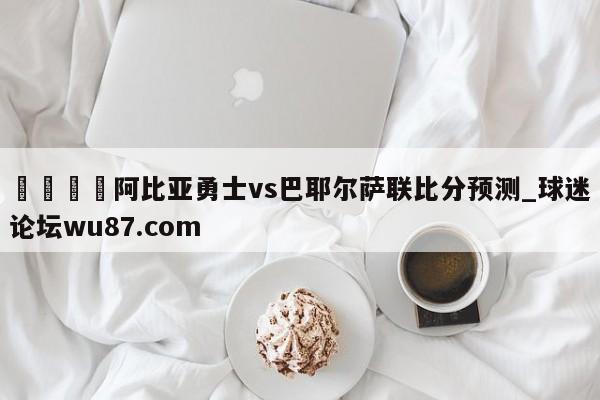 🍢阿比亚勇士vs巴耶尔萨联比分预测_球迷论坛wu87.com