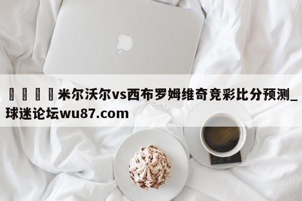 🍢米尔沃尔vs西布罗姆维奇竞彩比分预测_球迷论坛wu87.com