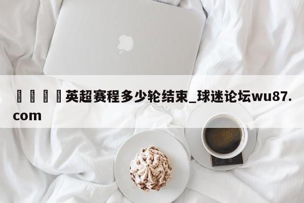 🍢英超赛程多少轮结束_球迷论坛wu87.com