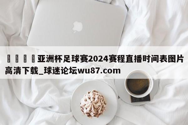 🍢亚洲杯足球赛2024赛程直播时间表图片高清下载_球迷论坛wu87.com