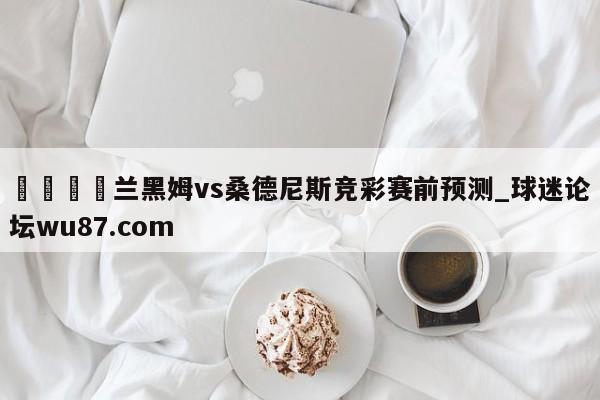 🍢兰黑姆vs桑德尼斯竞彩赛前预测_球迷论坛wu87.com