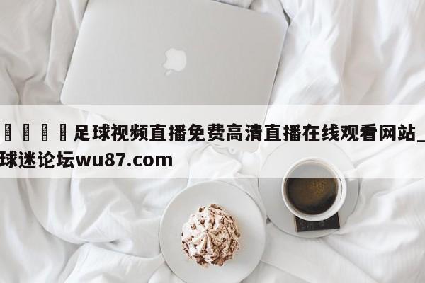 🍢足球视频直播免费高清直播在线观看网站_球迷论坛wu87.com