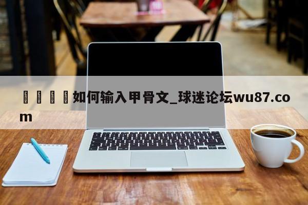 🍢如何输入甲骨文_球迷论坛wu87.com