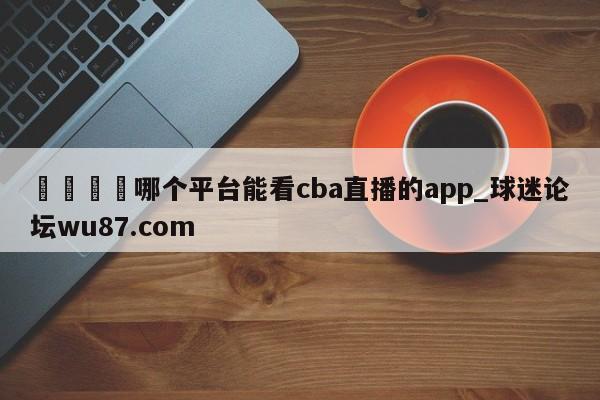 🍢哪个平台能看cba直播的app_球迷论坛wu87.com