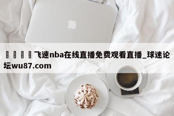 🍢飞速nba在线直播免费观看直播_球迷论坛wu87.com