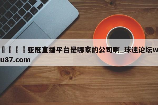 🍢亚冠直播平台是哪家的公司啊_球迷论坛wu87.com