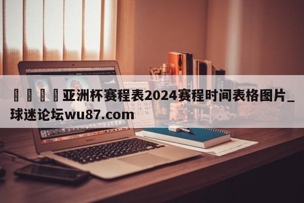 🍢亚洲杯赛程表2024赛程时间表格图片_球迷论坛wu87.com