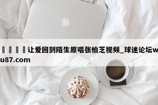 🍢让爱回到陌生原唱张柏芝视频_球迷论坛wu87.com