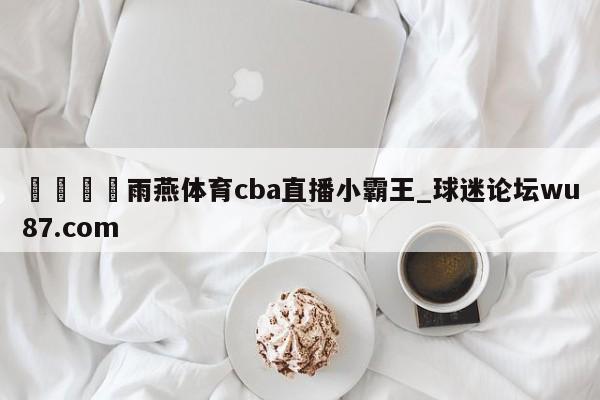 🍢雨燕体育cba直播小霸王_球迷论坛wu87.com