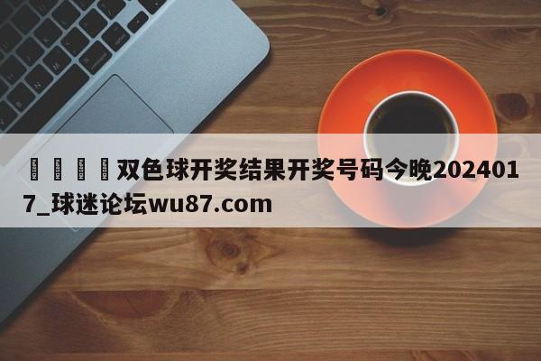 🍢双色球开奖结果开奖号码今晚2024017_球迷论坛wu87.com