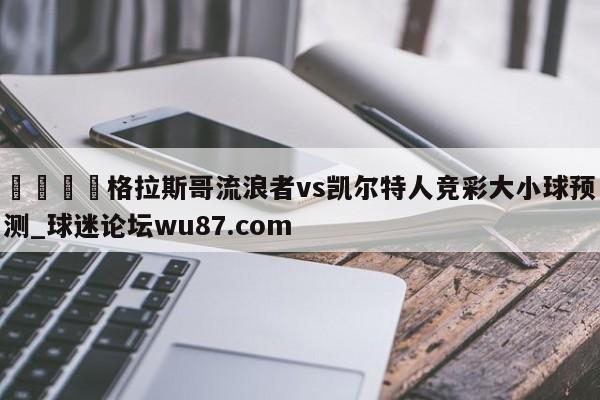 🍢格拉斯哥流浪者vs凯尔特人竞彩大小球预测_球迷论坛wu87.com