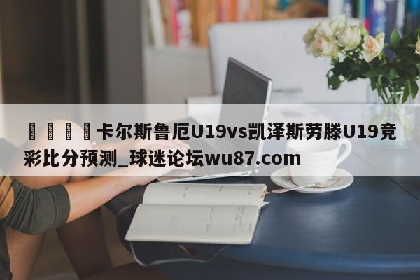 🍢卡尔斯鲁厄U19vs凯泽斯劳滕U19竞彩比分预测_球迷论坛wu87.com