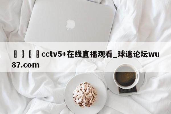 🍢cctv5+在线直播观看_球迷论坛wu87.com