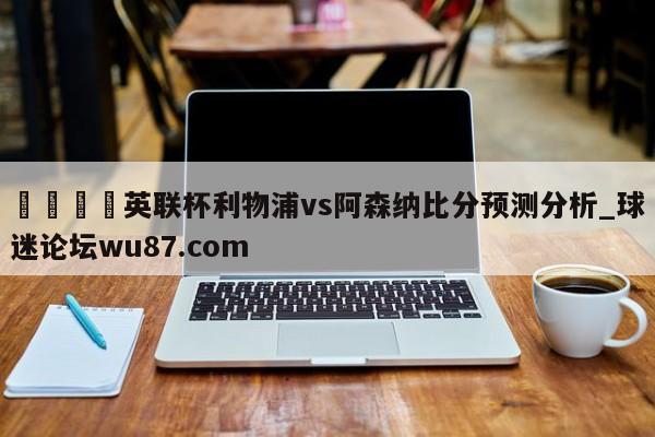 🍢英联杯利物浦vs阿森纳比分预测分析_球迷论坛wu87.com