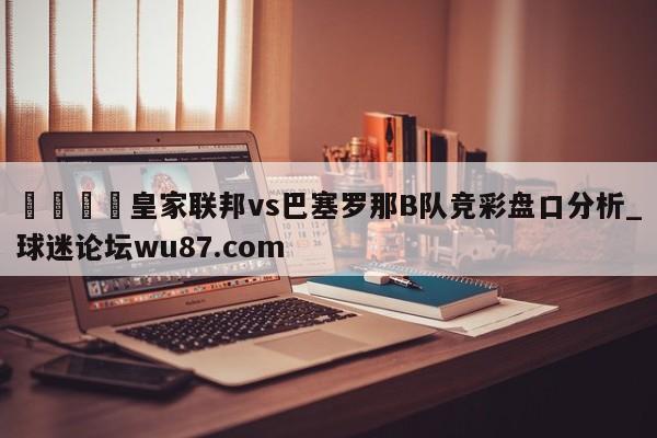 🍢皇家联邦vs巴塞罗那B队竞彩盘口分析_球迷论坛wu87.com