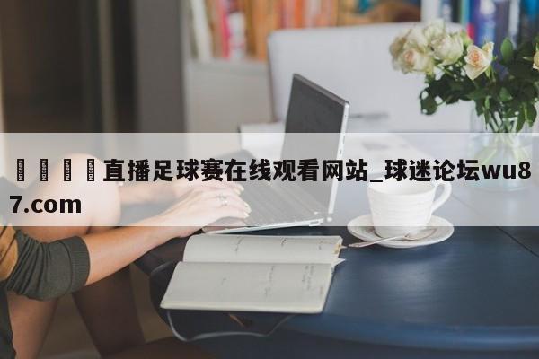 🍢直播足球赛在线观看网站_球迷论坛wu87.com