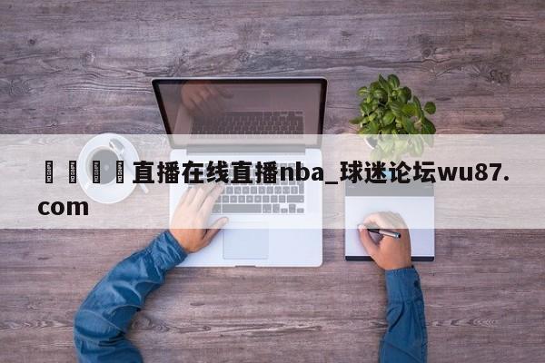 🍢直播在线直播nba_球迷论坛wu87.com