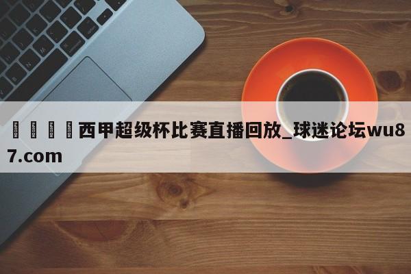 🍢西甲超级杯比赛直播回放_球迷论坛wu87.com
