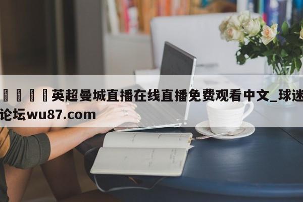 🍢英超曼城直播在线直播免费观看中文_球迷论坛wu87.com