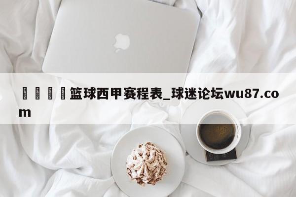 🍢篮球西甲赛程表_球迷论坛wu87.com