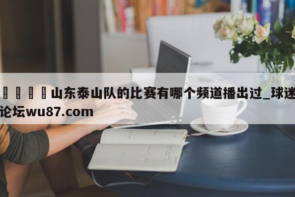 🍢山东泰山队的比赛有哪个频道播出过_球迷论坛wu87.com
