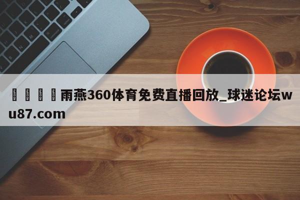 🍢雨燕360体育免费直播回放_球迷论坛wu87.com