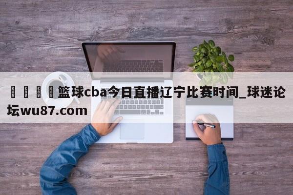 🍢篮球cba今日直播辽宁比赛时间_球迷论坛wu87.com