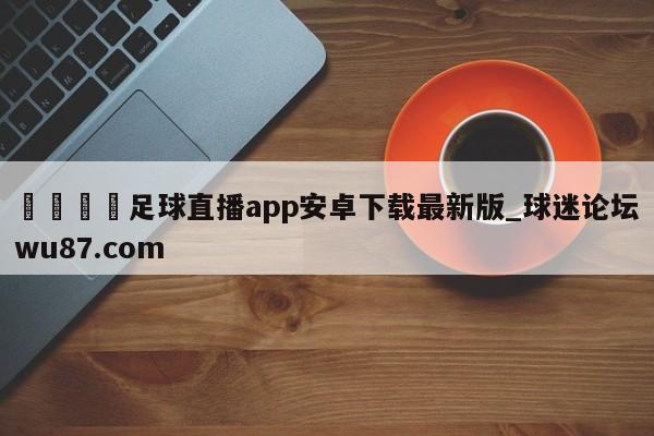 🍢足球直播app安卓下载最新版_球迷论坛wu87.com