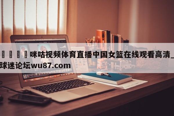 🍢咪咕视频体育直播中国女篮在线观看高清_球迷论坛wu87.com