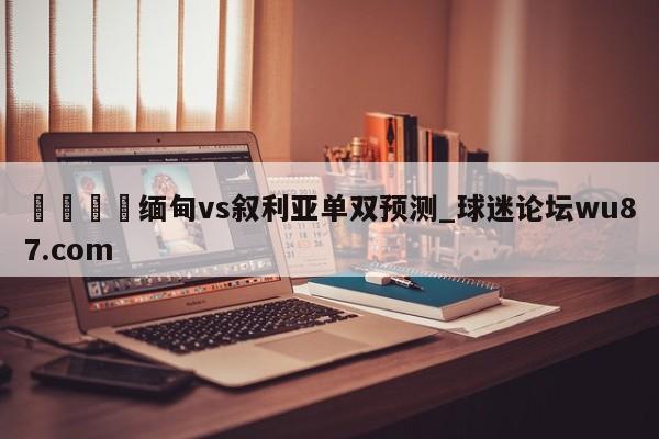 🍢缅甸vs叙利亚单双预测_球迷论坛wu87.com