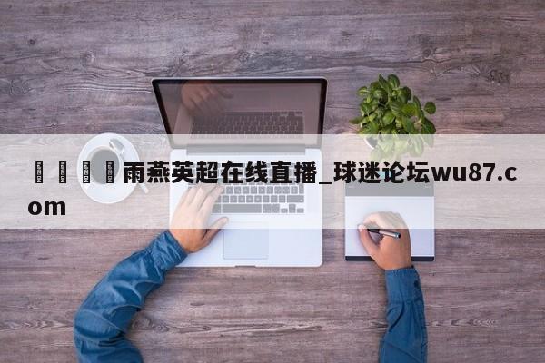 🍢雨燕英超在线直播_球迷论坛wu87.com