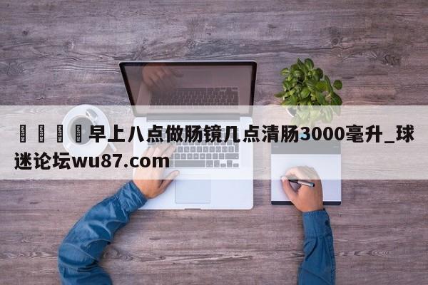 🍢早上八点做肠镜几点清肠3000毫升_球迷论坛wu87.com