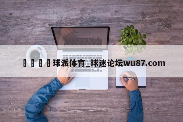 🍢球派体育_球迷论坛wu87.com
