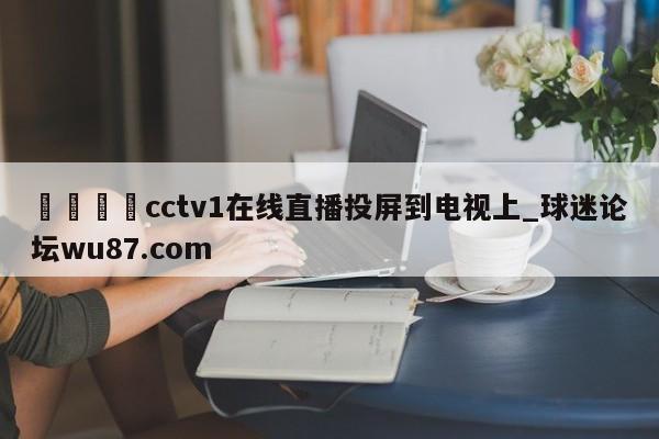 🍢cctv1在线直播投屏到电视上_球迷论坛wu87.com