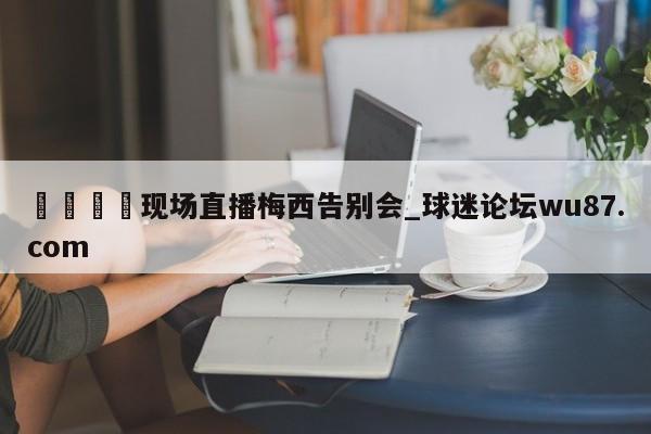 🍢现场直播梅西告别会_球迷论坛wu87.com