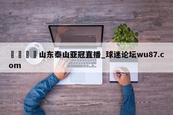 🍢山东泰山亚冠直播_球迷论坛wu87.com