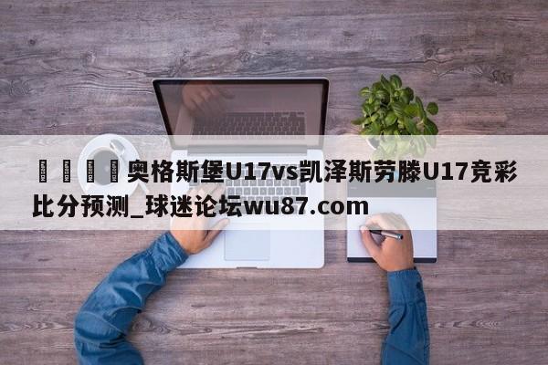 🍢奥格斯堡U17vs凯泽斯劳滕U17竞彩比分预测_球迷论坛wu87.com