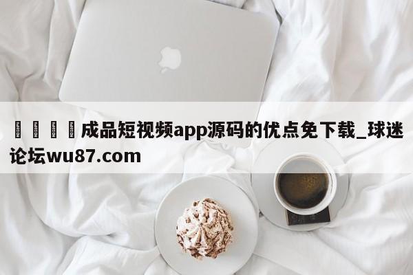 🍢成品短视频app源码的优点免下载_球迷论坛wu87.com