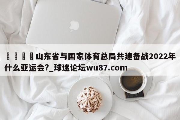 🍢山东省与国家体育总局共建备战2022年什么亚运会?_球迷论坛wu87.com