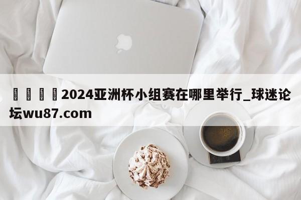 🍢2024亚洲杯小组赛在哪里举行_球迷论坛wu87.com