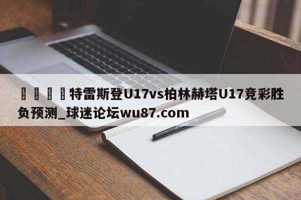 🍢特雷斯登U17vs柏林赫塔U17竞彩胜负预测_球迷论坛wu87.com
