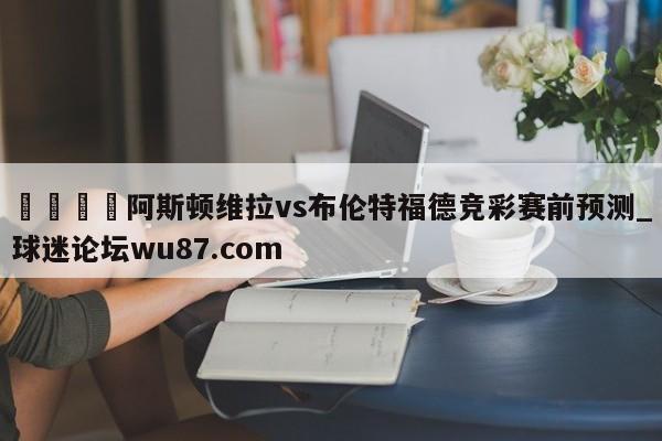 🍢阿斯顿维拉vs布伦特福德竞彩赛前预测_球迷论坛wu87.com