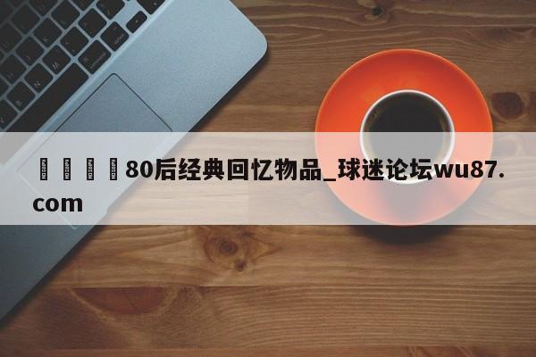 🍢80后经典回忆物品_球迷论坛wu87.com