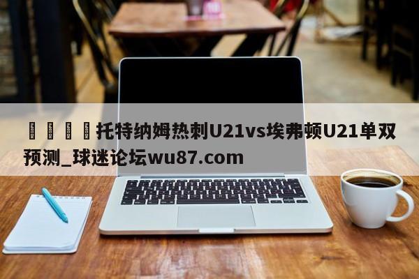 🍢托特纳姆热刺U21vs埃弗顿U21单双预测_球迷论坛wu87.com