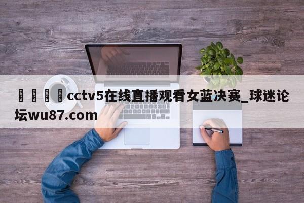 🍢cctv5在线直播观看女蓝决赛_球迷论坛wu87.com