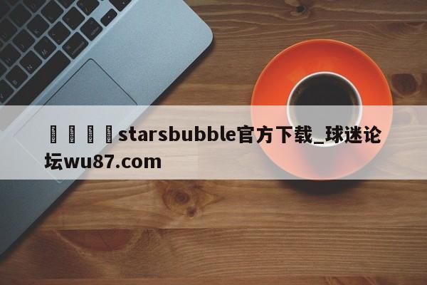 🍢starsbubble官方下载_球迷论坛wu87.com