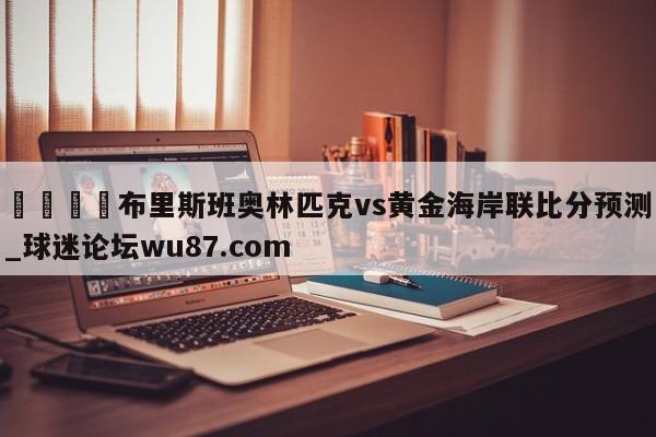 🍢布里斯班奥林匹克vs黄金海岸联比分预测_球迷论坛wu87.com