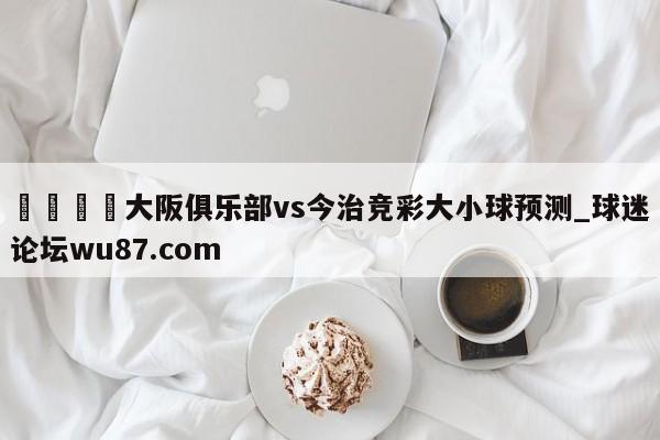 🍢大阪俱乐部vs今治竞彩大小球预测_球迷论坛wu87.com
