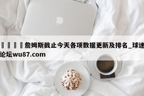 🍢詹姆斯截止今天各项数据更新及排名_球迷论坛wu87.com