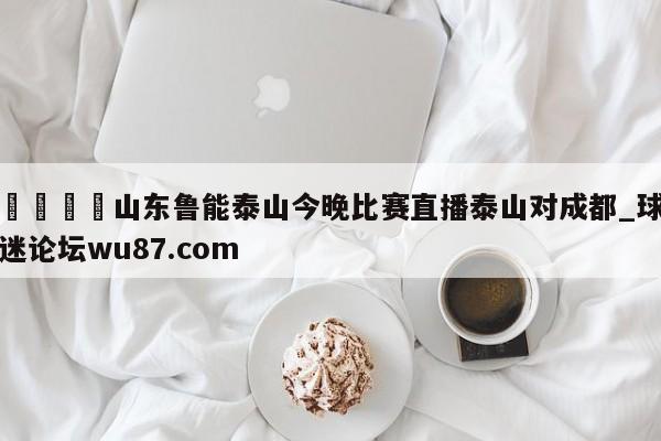 🍢山东鲁能泰山今晚比赛直播泰山对成都_球迷论坛wu87.com